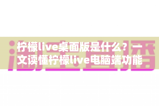 柠檬live桌面版是什么?一文读懂柠檬live电脑端功能、优势与使用全攻略 柠檬live桌面版是什么?一文读懂柠檬live电脑端功能、优势与使用全攻略