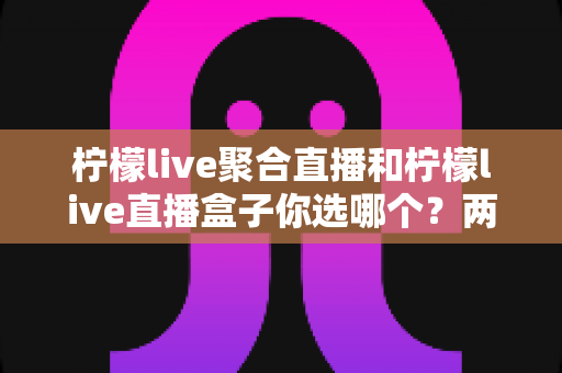 柠檬live聚合直播和柠檬live直播盒子你选哪个？两大版本全方位对比与实用选择指南