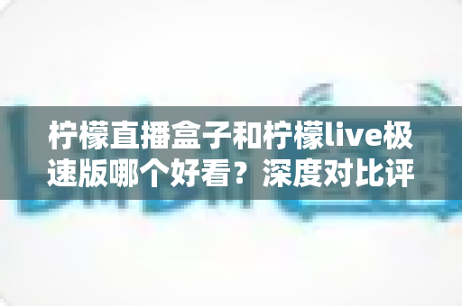 柠檬直播盒子和柠檬live极速版哪个好看？深度对比评测，帮你找到最适合自己的直播利器