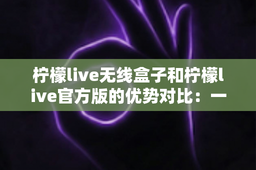 柠檬live无线盒子和柠檬live官方版的优势对比：一文看懂差异，选出更适合你的直播方案