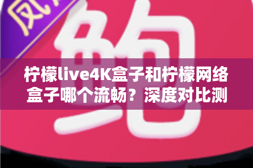 柠檬live4K盒子和柠檬网络盒子哪个流畅?深度对比测评与选购全攻略 柠檬live4K盒子和柠檬网络盒子哪个流畅?深度对比测评与选购全攻略