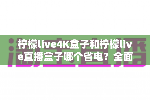 柠檬live4K盒子和柠檬live直播盒子哪个省电？全面功耗对比与实用省电指南