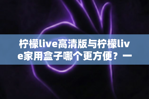 柠檬live高清版与柠檬live家用盒子哪个更方便？一站式深度对比与选购指南