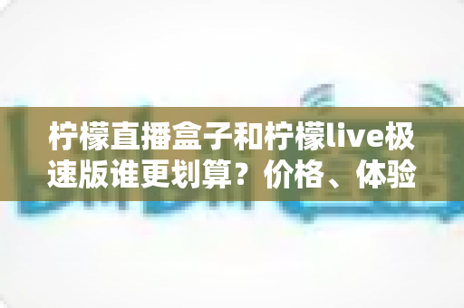 柠檬直播盒子和柠檬live极速版谁更划算？价格、体验、适用人群一篇讲透的高性价比选择指南