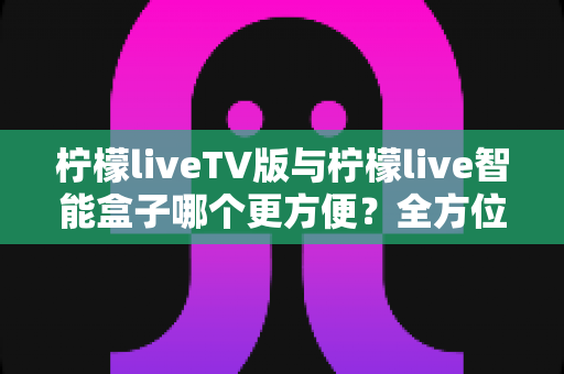 柠檬liveTV版与柠檬live智能盒子哪个更方便？全方位对比助你轻松做出选择