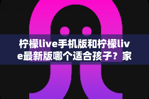 柠檬live手机版和柠檬live最新版哪个适合孩子？家长必读的选择与使用全指南