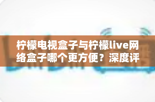 柠檬电视盒子与柠檬live网络盒子哪个更方便?深度评测帮你选对家庭影音利器 柠檬电视盒子与柠檬live网络盒子哪个更方便?深度评测帮你选对家庭影音利器