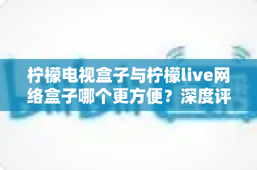 柠檬电视盒子与柠檬live网络盒子哪个更方便?深度评测帮你选对家庭影音利器 柠檬电视盒子与柠檬live网络盒子哪个更方便?深度评测帮你选对家庭影音利器