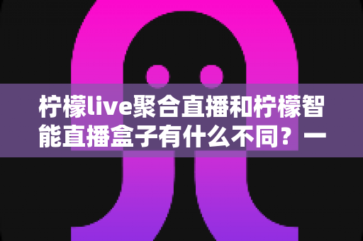 柠檬live聚合直播和柠檬智能直播盒子有什么不同？一文读懂两款直播产品的核心差异与选购指南