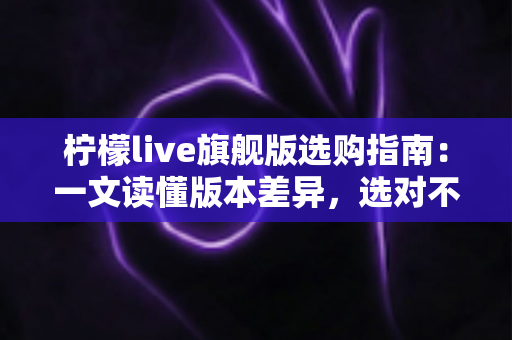 柠檬live旗舰版选购指南:一文读懂版本差异,选对不选贵的实用攻略 柠檬live旗舰版选购指南:一文读懂版本差异,选对不选贵的实用攻略