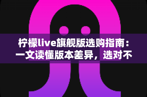 柠檬live旗舰版选购指南:一文读懂版本差异,选对不选贵的实用攻略 柠檬live旗舰版选购指南:一文读懂版本差异,选对不选贵的实用攻略