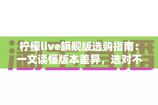 柠檬live旗舰版选购指南：一文读懂版本差异，选对不选贵的实用攻略