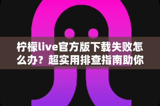 柠檬live官方版下载失败怎么办?超实用排查指南助你快速解决下载难题 柠檬live官方版下载失败怎么办?超实用排查指南助你快速解决下载难题