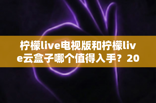 柠檬live电视版和柠檬live云盒子哪个值得入手？2025最新选购指南与深度对比分析
