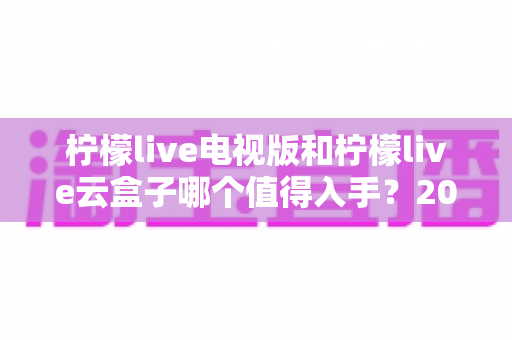 柠檬live电视版和柠檬live云盒子哪个值得入手？2025最新选购指南与深度对比分析