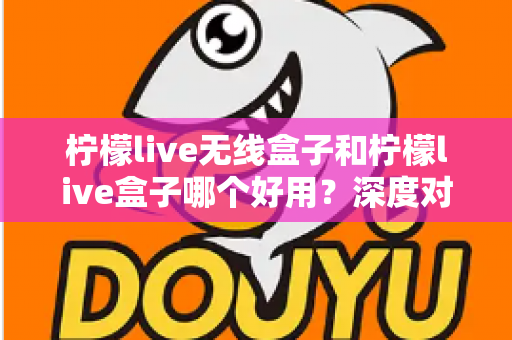 柠檬live无线盒子和柠檬live盒子哪个好用?深度对比评测帮你一次选对不踩坑 柠檬live无线盒子和柠檬live盒子哪个好用?深度对比评测帮你一次选对不踩坑