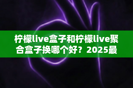 柠檬live盒子和柠檬live聚合盒子换哪个好？2025最全对比选购指南，看完不再纠结