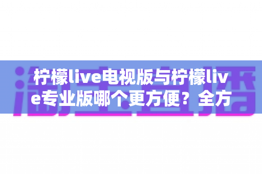 柠檬live电视版与柠檬live专业版哪个更方便？全方位对比解析帮你一次选对