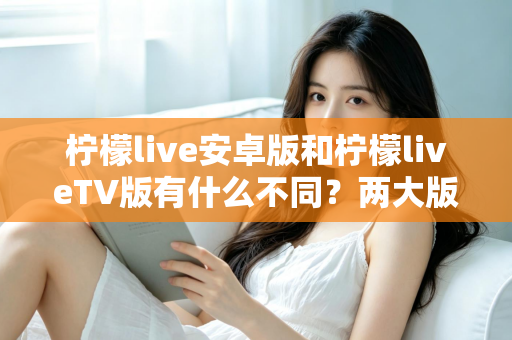 柠檬live安卓版和柠檬liveTV版有什么不同？两大版本全方位深度对比，教你选对适合自己的一款