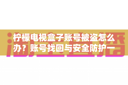 柠檬电视盒子账号被盗怎么办？账号找回与安全防护一站式实用指南
