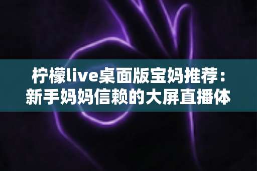 柠檬live桌面版宝妈推荐:新手妈妈信赖的大屏直播体验全攻略 柠檬live桌面版宝妈推荐:新手妈妈信赖的大屏直播体验全攻略