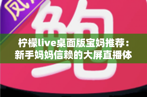 柠檬live桌面版宝妈推荐:新手妈妈信赖的大屏直播体验全攻略 柠檬live桌面版宝妈推荐:新手妈妈信赖的大屏直播体验全攻略