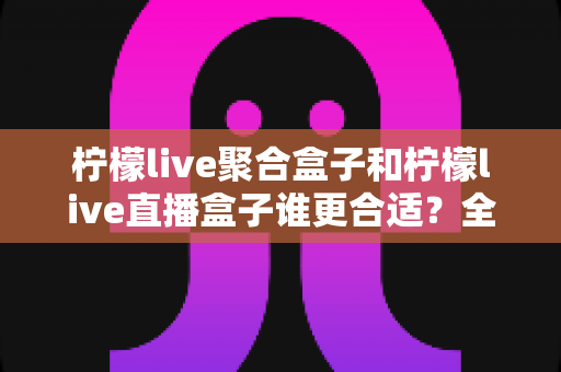 柠檬live聚合盒子和柠檬live直播盒子谁更合适?全方位对比评测与实用选购指南 柠檬live聚合盒子和柠檬live直播盒子谁更合适?全方位对比评测与实用选购指南