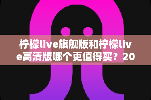 柠檬live旗舰版和柠檬live高清版哪个更值得买?2025年最全选购对比指南,帮你一次搞懂不踩坑 柠檬live旗舰版和柠檬live高清版哪个更值得买?2025年最全选购对比指南,帮你一次搞懂不踩坑