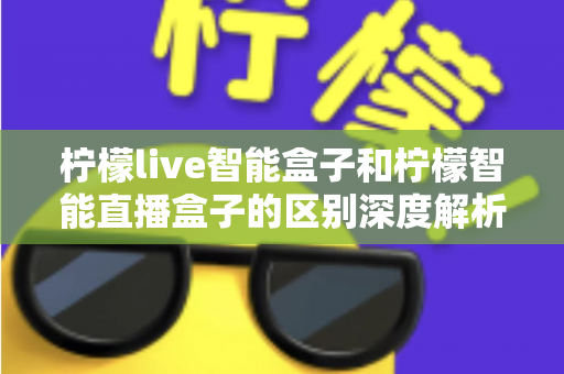 柠檬live智能盒子和柠檬智能直播盒子的区别深度解析：选购前必看的全面对比指南