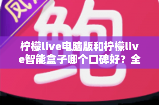 柠檬live电脑版和柠檬live智能盒子哪个口碑好?全方位口碑评测与选购指南 柠檬live电脑版和柠檬live智能盒子哪个口碑好?全方位口碑评测与选购指南