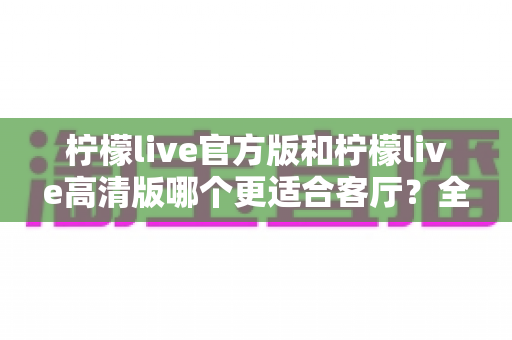 柠檬live官方版和柠檬live高清版哪个更适合客厅？全面解析帮你找到最佳选择