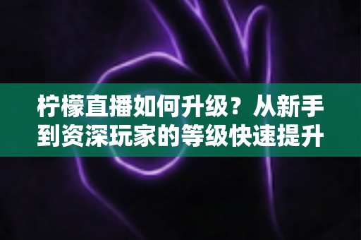 柠檬直播如何升级?从新手到资深玩家的等级快速提升全攻略 柠檬直播如何升级?从新手到资深玩家的等级快速提升全攻略
