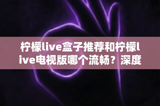 柠檬live盒子推荐和柠檬live电视版哪个流畅？深度对比评测与选购全攻略