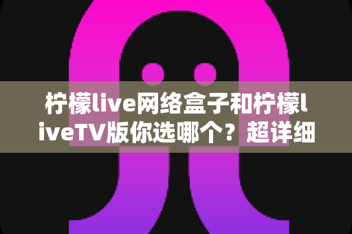 柠檬live网络盒子和柠檬liveTV版你选哪个?超详细对比指南助你轻松做决定 柠檬live网络盒子和柠檬liveTV版你选哪个?超详细对比指南助你轻松做决定