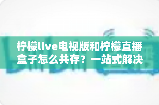 柠檬live电视版和柠檬直播盒子怎么共存?一站式解决双应用安装冲突的实用指南 柠檬live电视版和柠檬直播盒子怎么共存?一站式解决双应用安装冲突的实用指南