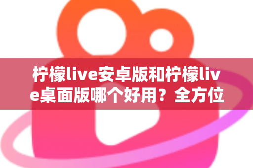 柠檬live安卓版和柠檬live桌面版哪个好用?全方位深度对比评测与使用指南 柠檬live安卓版和柠檬live桌面版哪个好用?全方位深度对比评测与使用指南