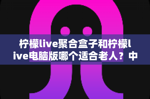 柠檬live聚合盒子和柠檬live电脑版哪个适合老人？中老年家庭观看方案全解析