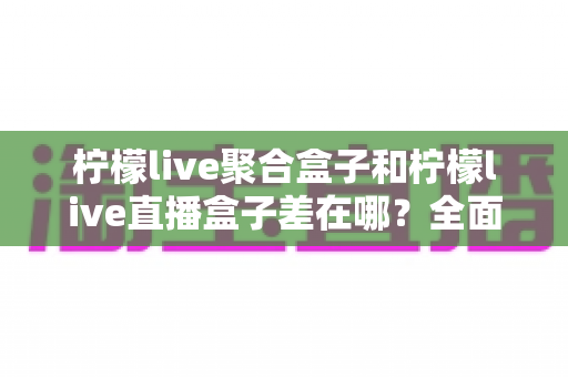 柠檬live聚合盒子和柠檬live直播盒子差在哪?全面解析两款盒子的区别与选购建议 柠檬live聚合盒子和柠檬live直播盒子差在哪?全面解析两款盒子的区别与选购建议
