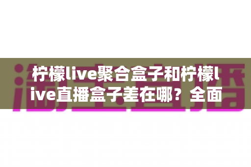 柠檬live聚合盒子和柠檬live直播盒子差在哪?全面解析两款盒子的区别与选购建议 柠檬live聚合盒子和柠檬live直播盒子差在哪?全面解析两款盒子的区别与选购建议