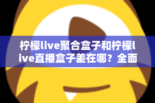 柠檬live聚合盒子和柠檬live直播盒子差在哪？全面解析两款盒子的区别与选购建议