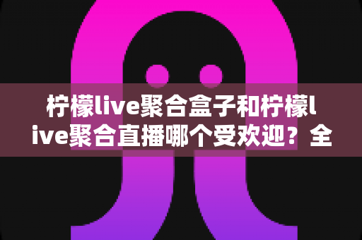 柠檬live聚合盒子和柠檬live聚合直播哪个受欢迎？全面对比解析与选择指南