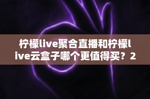 柠檬live聚合直播和柠檬live云盒子哪个更值得买？2025年最新深度选购指南，一文看懂差异不再纠结