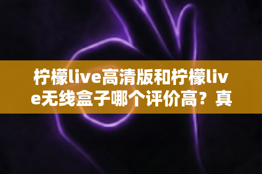 柠檬live高清版和柠檬live无线盒子哪个评价高？真实口碑与选购指南全解析