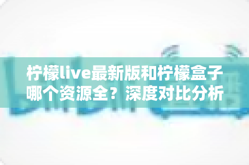 柠檬live最新版和柠檬盒子哪个资源全？深度对比分析帮你找到答案