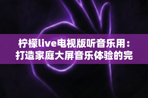 柠檬live电视版听音乐用：打造家庭大屏音乐体验的完整指南