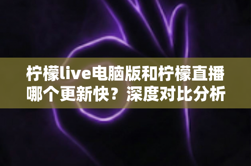 柠檬live电脑版和柠檬直播哪个更新快？深度对比分析与使用指南