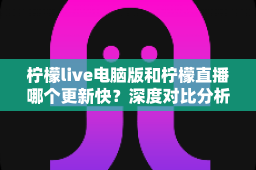 柠檬live电脑版和柠檬直播哪个更新快？深度对比分析与使用指南