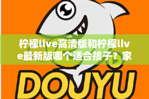 柠檬live高清版和柠檬live最新版哪个适合孩子?家长必读的全面选择与安全指南 柠檬live高清版和柠檬live最新版哪个适合孩子?家长必读的全面选择与安全指南
