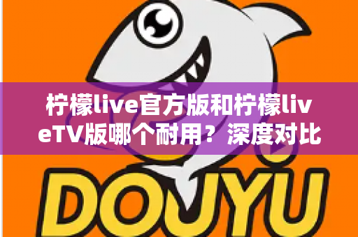 柠檬live官方版和柠檬liveTV版哪个耐用?深度对比解析帮你选对版本 柠檬live官方版和柠檬liveTV版哪个耐用?深度对比解析帮你选对版本