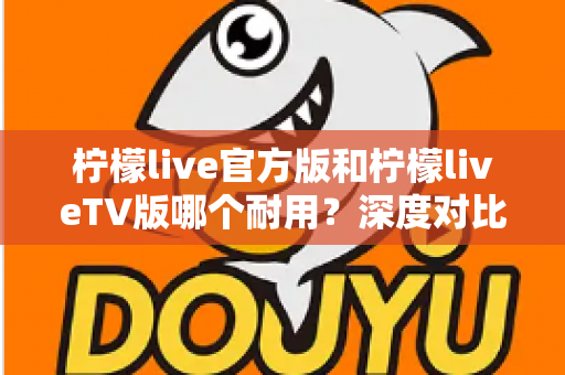 柠檬live官方版和柠檬liveTV版哪个耐用?深度对比解析帮你选对版本 柠檬live官方版和柠檬liveTV版哪个耐用?深度对比解析帮你选对版本
